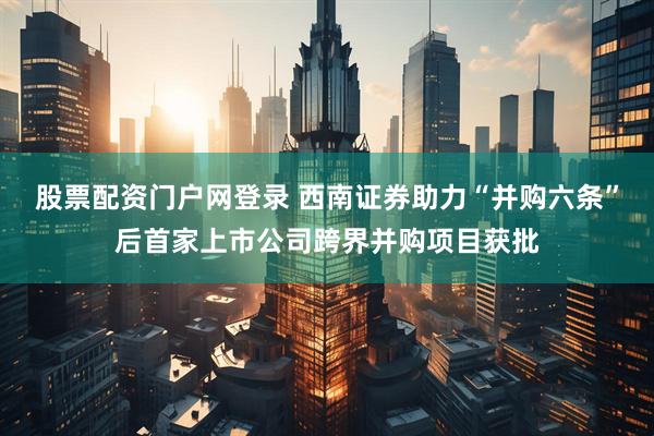 股票配资门户网登录 西南证券助力“并购六条”后首家上市公司跨界并购项目获批