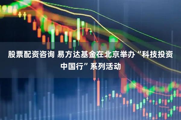 股票配资咨询 易方达基金在北京举办“科技投资中国行”系列活动
