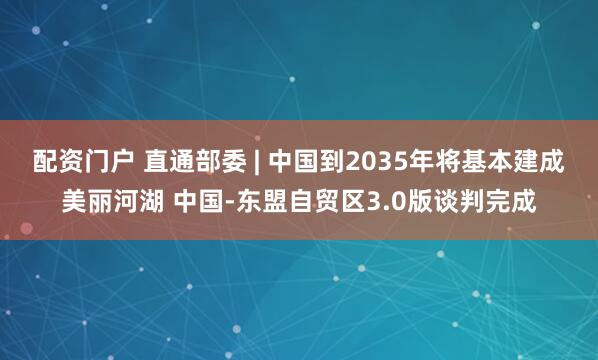 配资门户 直通部委 | 中国到2035年将基本建成美丽河湖 中国-东盟自贸区3.0版谈判完成