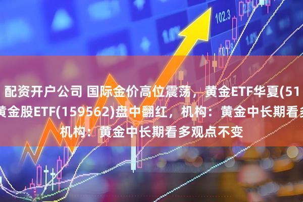 配资开户公司 国际金价高位震荡，黄金ETF华夏(518850)、 黄金股ETF(159562)盘中翻红，机构：黄金中长期看多观点不变