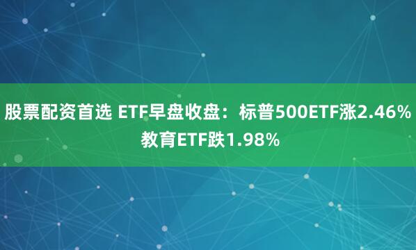 股票配资首选 ETF早盘收盘：标普500ETF涨2.46% 教育ETF跌1.98%