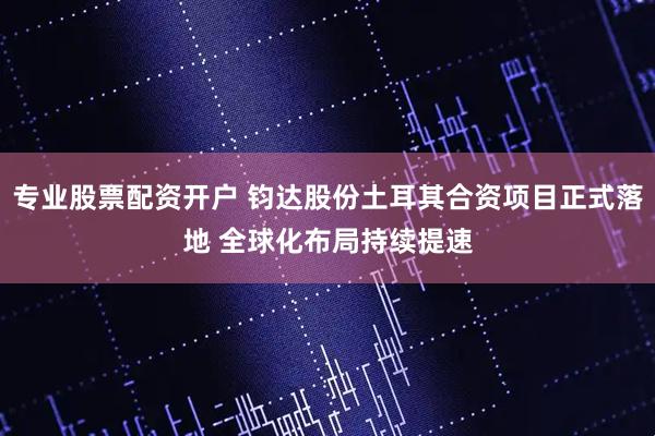 专业股票配资开户 钧达股份土耳其合资项目正式落地 全球化布局持续提速