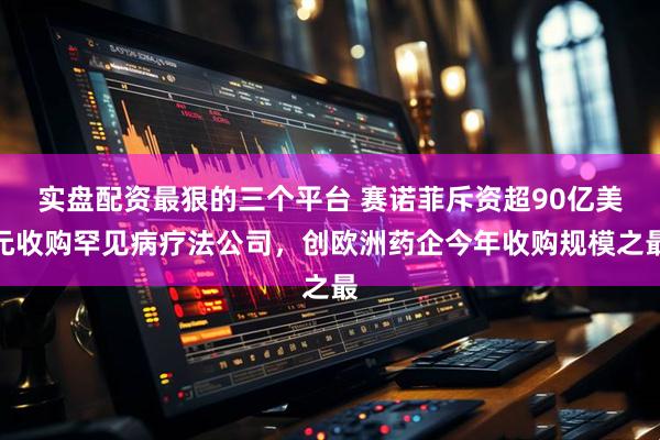 实盘配资最狠的三个平台 赛诺菲斥资超90亿美元收购罕见病疗法公司，创欧洲药企今年收购规模之最