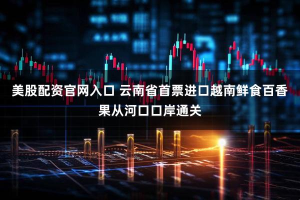 美股配资官网入口 云南省首票进口越南鲜食百香果从河口口岸通关