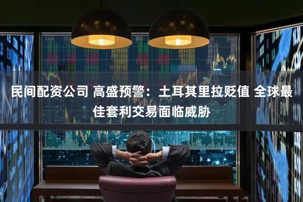 民间配资公司 高盛预警:土耳其里拉贬值 全球最佳套利交易面临威胁