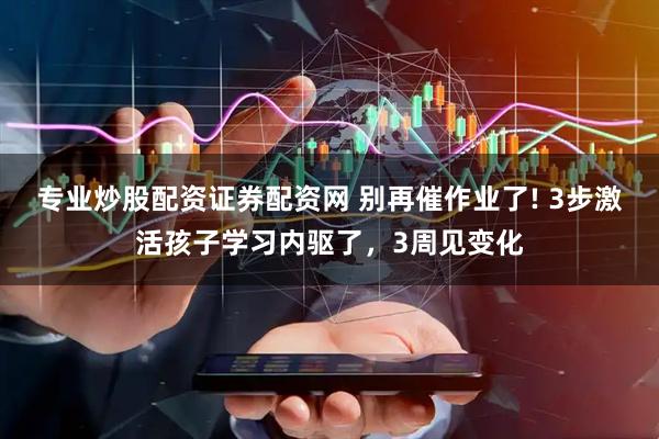 专业炒股配资证券配资网 别再催作业了! 3步激活孩子学习内驱了,3周见变化