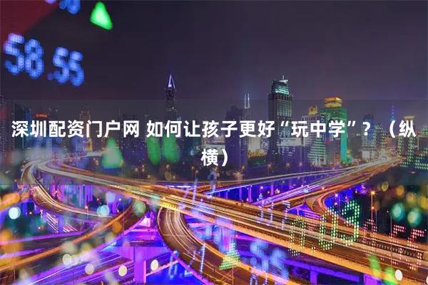 深圳配资门户网 如何让孩子更好“玩中学”？（纵横）