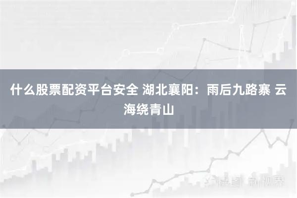 什么股票配资平台安全 湖北襄阳：雨后九路寨 云海绕青山