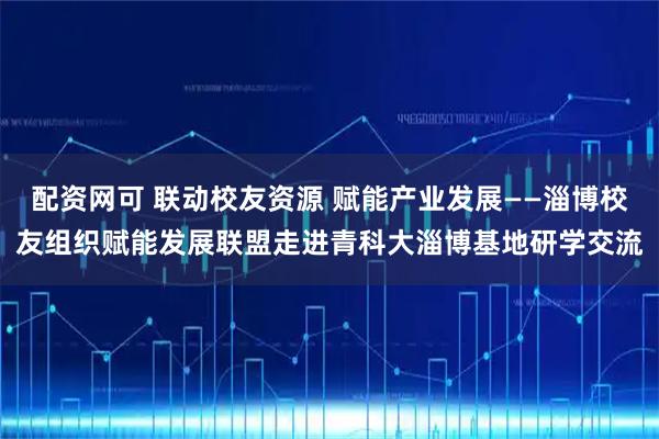 配资网可 联动校友资源 赋能产业发展——淄博校友组织赋能发展联盟走进青科大淄博基地研学交流