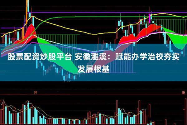 股票配资炒股平台 安徽濉溪：赋能办学治校夯实发展根基