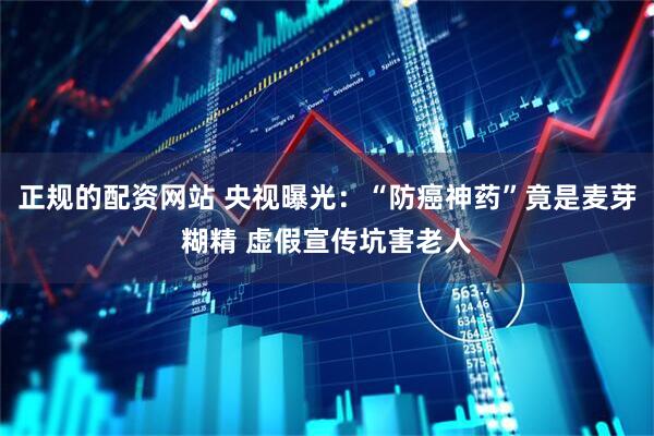 正规的配资网站 央视曝光：“防癌神药”竟是麦芽糊精 虚假宣传坑害老人