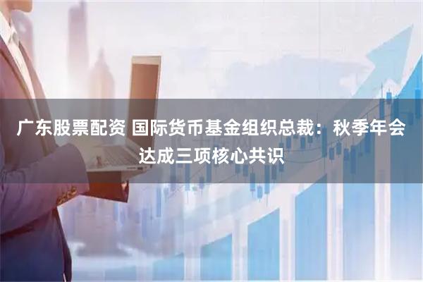 广东股票配资 国际货币基金组织总裁：秋季年会达成三项核心共识